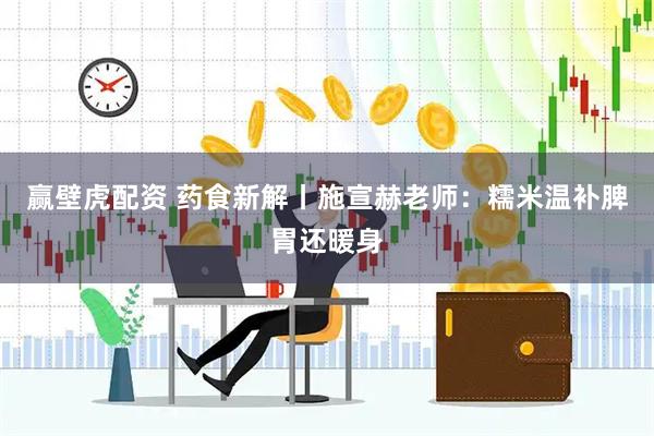 赢壁虎配资 药食新解丨施宣赫老师：糯米温补脾胃还暖身