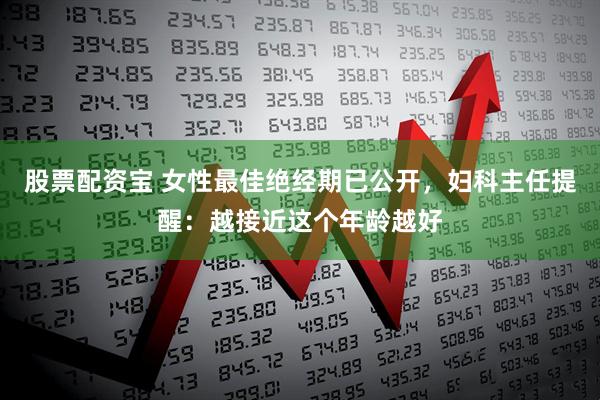 股票配资宝 女性最佳绝经期已公开，妇科主任提醒：越接近这个年龄越好