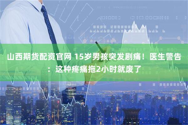 山西期货配资官网 15岁男孩突发剧痛！医生警告：这种疼痛拖2小时就废了