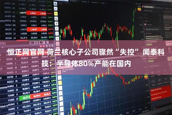 恒正网官网 荷兰核心子公司骤然“失控” 闻泰科技：半导体80%产能在国内