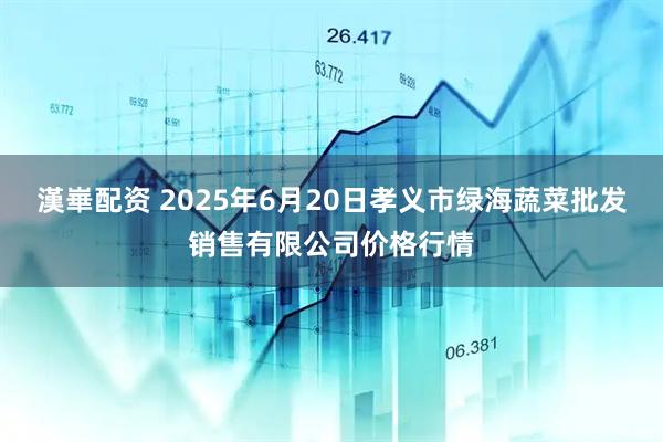 漢崋配资 2025年6月20日孝义市绿海蔬菜批发销售有限公司价格行情