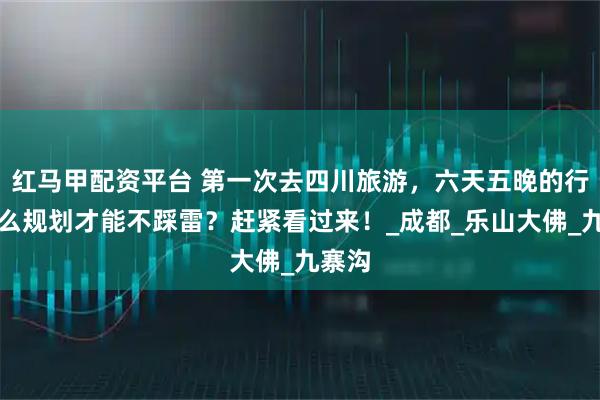 红马甲配资平台 第一次去四川旅游，六天五晚的行程怎么规划才能不踩雷？赶紧看过来！_成都_乐山大佛_九寨沟