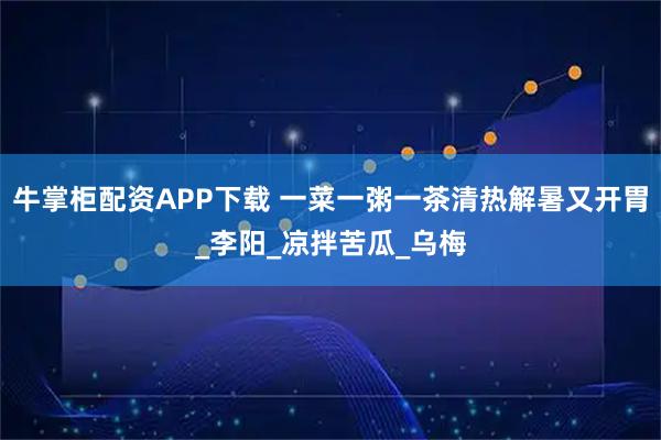牛掌柜配资APP下载 一菜一粥一茶清热解暑又开胃_李阳_凉拌苦瓜_乌梅