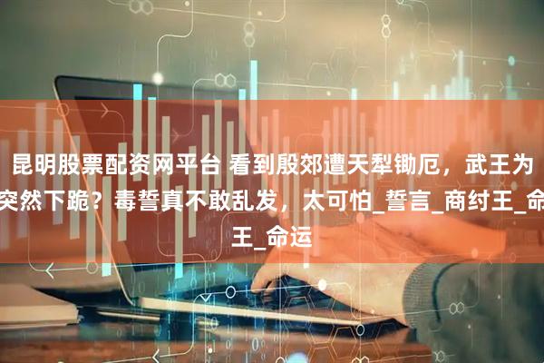 昆明股票配资网平台 看到殷郊遭天犁锄厄，武王为何突然下跪？毒誓真不敢乱发，太可怕_誓言_商纣王_命运