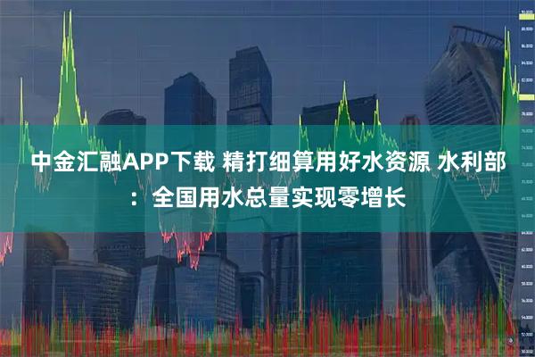 中金汇融APP下载 精打细算用好水资源 水利部:全国用水总量实现零增长