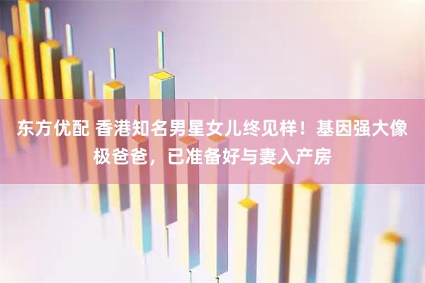 东方优配 香港知名男星女儿终见样！基因强大像极爸爸，已准备好与妻入产房