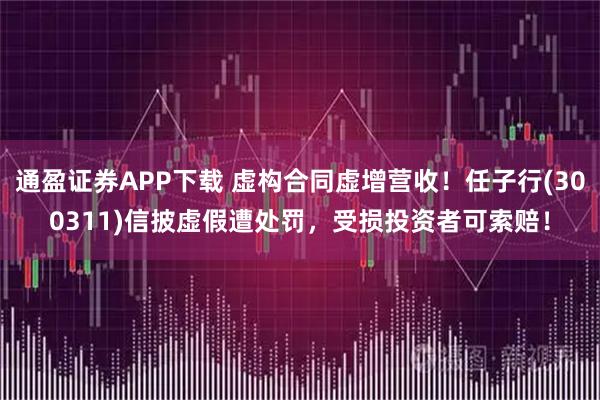 通盈证券APP下载 虚构合同虚增营收！任子行(300311)信披虚假遭处罚，受损投资者可索赔！