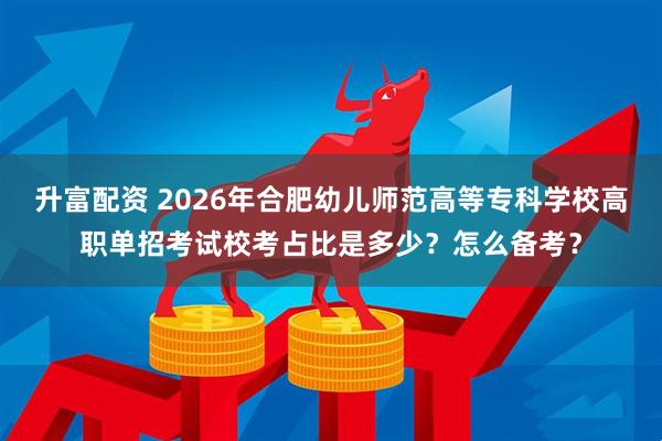 升富配资 2026年合肥幼儿师范高等专科学校高职单招考试校考占比是多少？怎么备考？