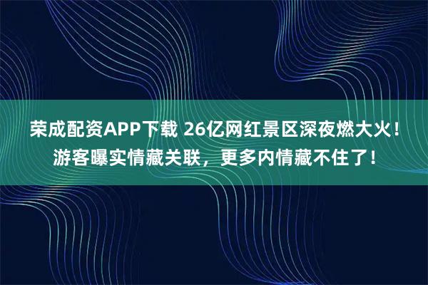 荣成配资APP下载 26亿网红景区深夜燃大火！游客曝实情藏关联，更多内情藏不住了！