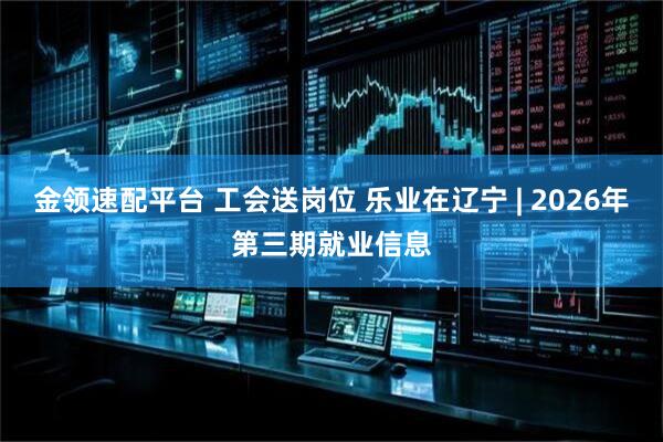 金领速配平台 工会送岗位 乐业在辽宁 | 2026年第三期就业信息