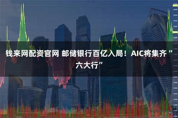 钱来网配资官网 邮储银行百亿入局！AIC将集齐“六大行”