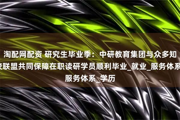 淘配网配资 研究生毕业季：中研教育集团与众多知名高校联盟共同保障在职读研学员顺利毕业_就业_服务体系_学历