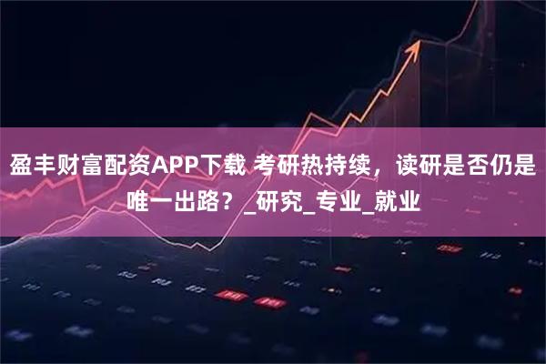 盈丰财富配资APP下载 考研热持续，读研是否仍是唯一出路？_研究_专业_就业