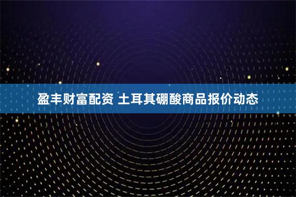 盈丰财富配资 土耳其硼酸商品报价动态