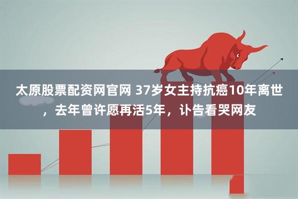 太原股票配资网官网 37岁女主持抗癌10年离世，去年曾许愿再活5年，讣告看哭网友